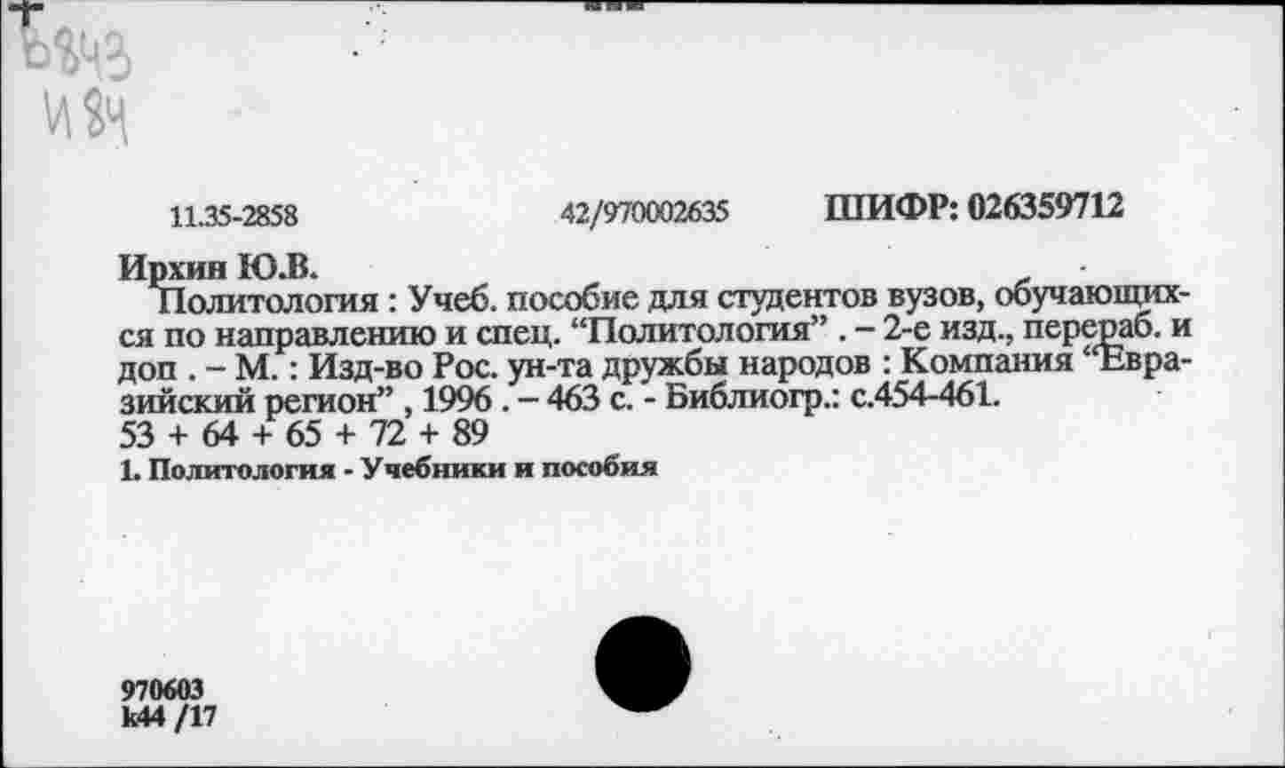 ﻿11.35-2858	42/970002635 ШИФР: 026359712
Ирхин Ю.В.
Политология : Учеб, пособие для студентов вузов, обучающих ся по направлению и спец. “Политология” . - 2-е изд., перераб. I доп . - М.: Изд-во Рос. ун-та дружбы народов : Компания “Евра зийский регион” , 1996 . - 463 с. - Библиогр.: с.454-461.
53 + 64 + 65 + 72 + 89
1. Политология - Учебники и пособия
970603 Ы4/17